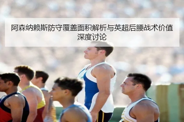 阿森纳赖斯防守覆盖面积解析与英超后腰战术价值深度讨论 - kaiyun