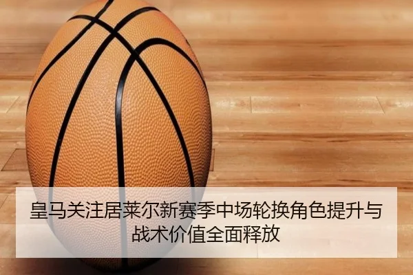 皇马关注居莱尔新赛季中场轮换角色提升与战术价值全面释放（kaiyun）