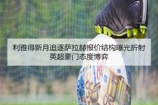 利雅得新月追逐萨拉赫报价结构曝光折射英超豪门态度博弈（kaiyun）