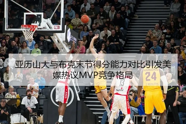 亚历山大与布克末节得分能力对比引发美媒热议MVP竞争格局（kaiyun）