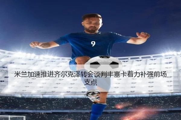 米兰加速推进齐尔克泽转会谈判丰塞卡着力补强前场支点（kaiyun）