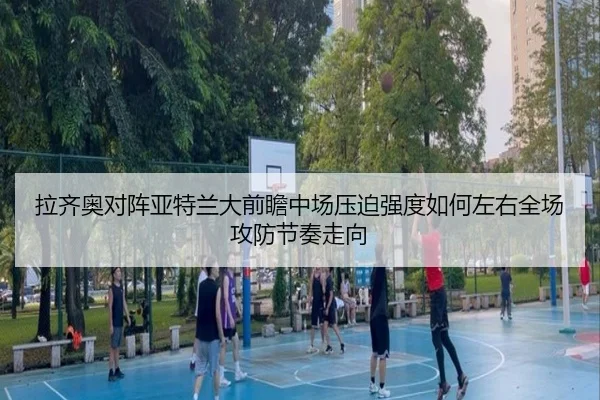 拉齐奥对阵亚特兰大前瞻中场压迫强度如何左右全场攻防节奏走向（kaiyun）